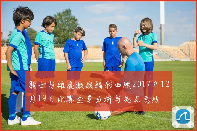 骑士与雄鹿激战精彩回顾2017年12月19日比赛全景分析与亮点总结