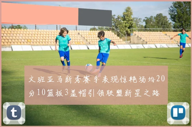 文班亚马新秀赛季表现惊艳场均20分10篮板3盖帽引领联盟新星之路