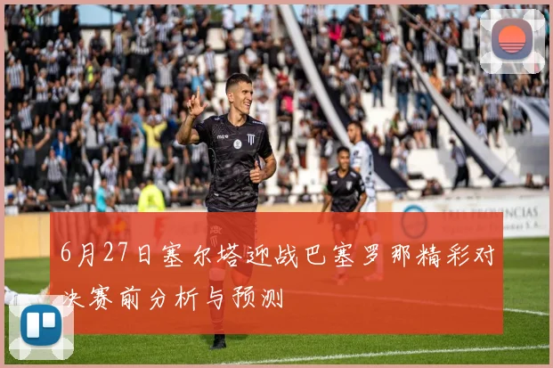 6月27日塞尔塔迎战巴塞罗那精彩对决赛前分析与预测