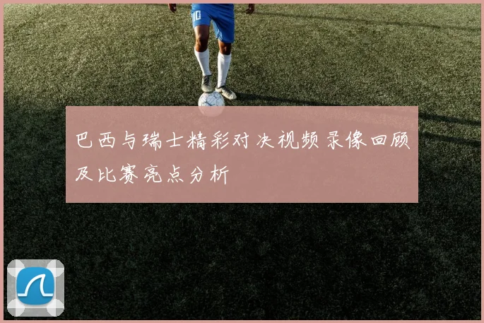 巴西与瑞士精彩对决视频录像回顾及比赛亮点分析