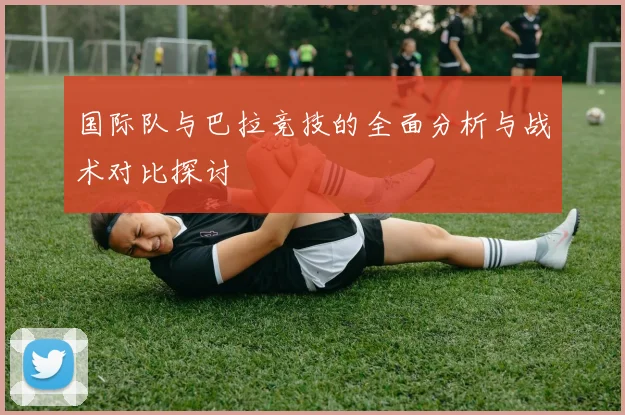 国际队与巴拉竞技的全面分析与战术对比探讨