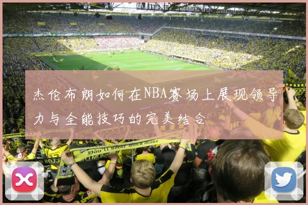 杰伦布朗如何在NBA赛场上展现领导力与全能技巧的完美结合