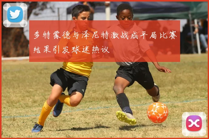 多特蒙德与泽尼特激战成平局比赛结果引发球迷热议