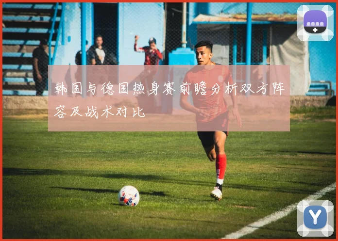 韩国与德国热身赛前瞻分析双方阵容及战术对比