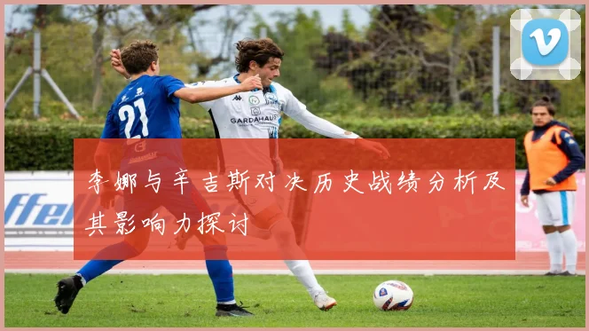 李娜与辛吉斯对决历史战绩分析及其影响力探讨