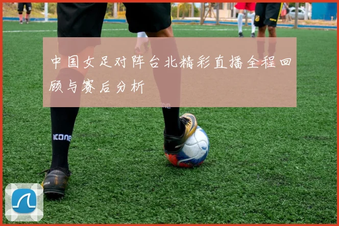 中国女足对阵台北精彩直播全程回顾与赛后分析