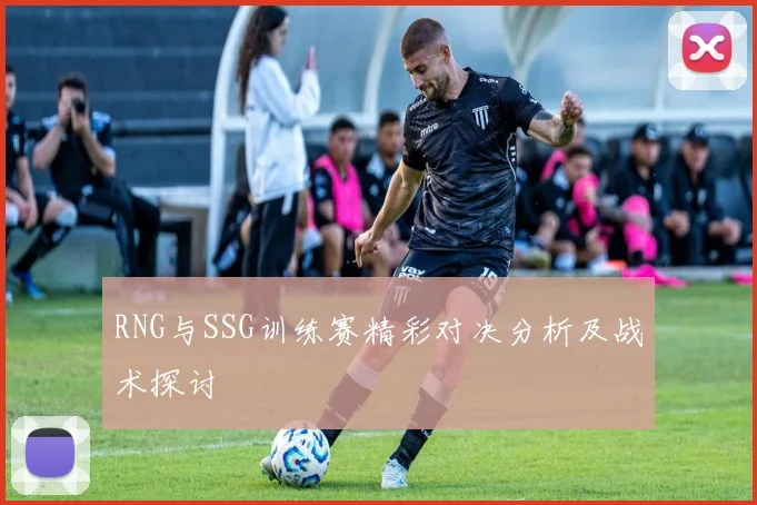 RNG与SSG训练赛精彩对决分析及战术探讨