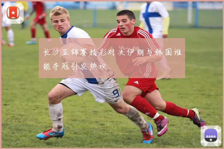 长沙亚锦赛精彩对决伊朗与韩国谁能夺冠引发热议