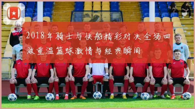 2018年骑士与快船精彩对决全场回放重温篮球激情与经典瞬间