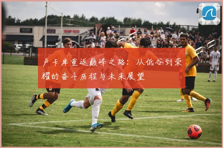 卢卡库重返巅峰之路：从低谷到荣耀的奋斗历程与未来展望
