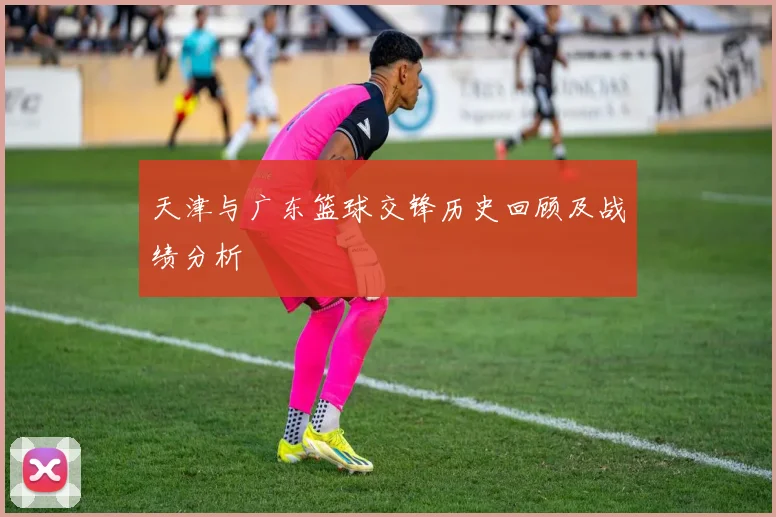 天津与广东篮球交锋历史回顾及战绩分析