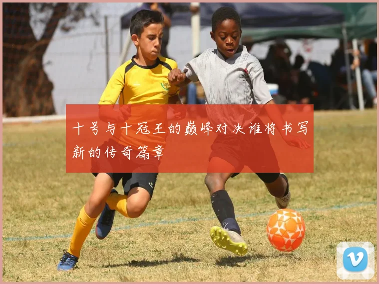 十号与十冠王的巅峰对决谁将书写新的传奇篇章