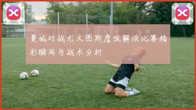 曼城对战尤文图斯詹俊解读比赛精彩瞬间与战术分析