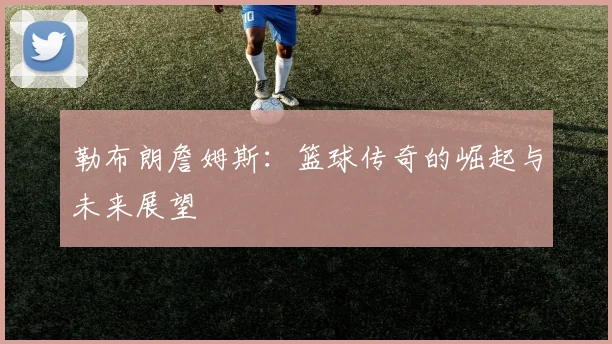 勒布朗詹姆斯：篮球传奇的崛起与未来展望