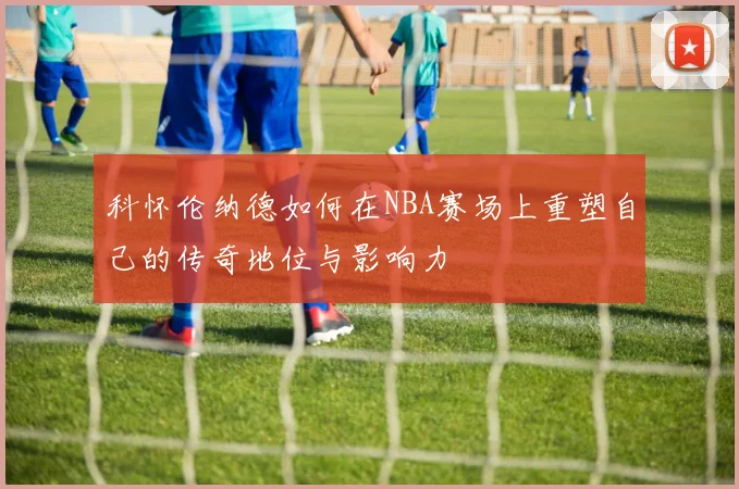 科怀伦纳德如何在NBA赛场上重塑自己的传奇地位与影响力