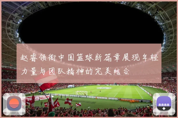 赵睿领衔中国篮球新篇章展现年轻力量与团队精神的完美结合