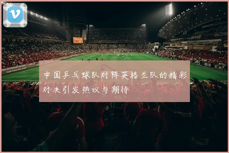 中国乒乓球队对阵英格兰队的精彩对决引发热议与期待