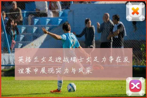 英格兰女足迎战瑞士女足力争在友谊赛中展现实力与风采