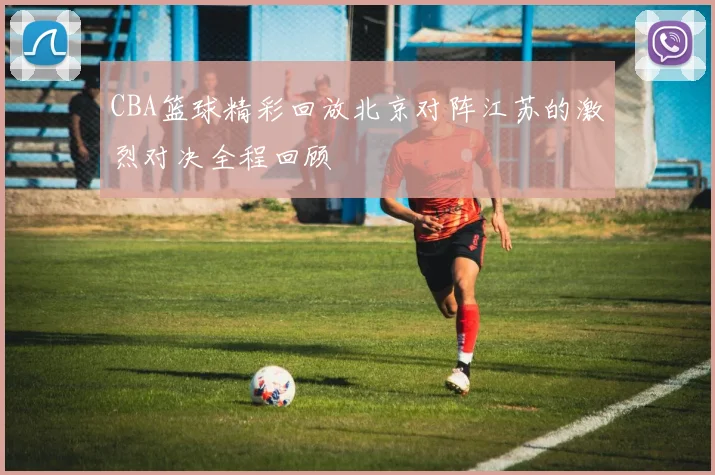 CBA篮球精彩回放北京对阵江苏的激烈对决全程回顾
