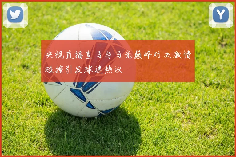 央视直播皇马与马竞巅峰对决激情碰撞引发球迷热议