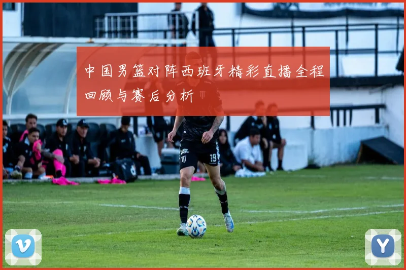 中国男篮对阵西班牙精彩直播全程回顾与赛后分析